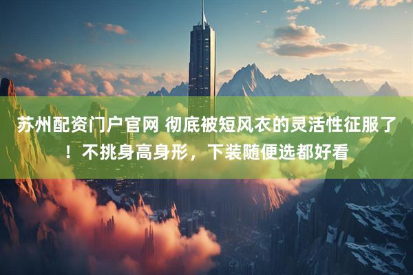 苏州配资门户官网 彻底被短风衣的灵活性征服了！不挑身高身形，下装随便选都好看