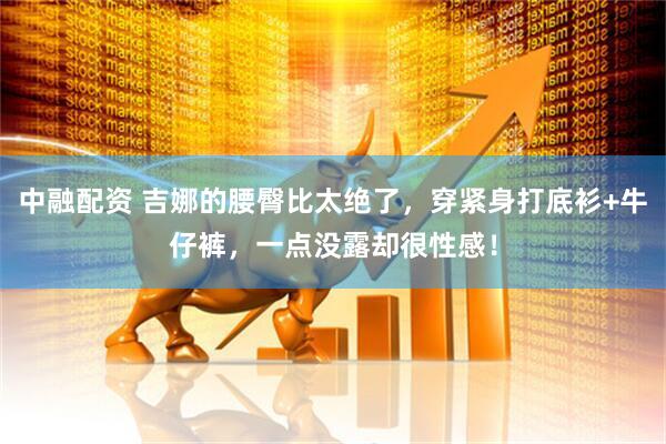 中融配资 吉娜的腰臀比太绝了，穿紧身打底衫+牛仔裤，一点没露却很性感！