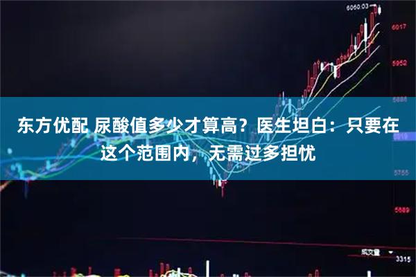 东方优配 尿酸值多少才算高？医生坦白：只要在这个范围内，无需过多担忧