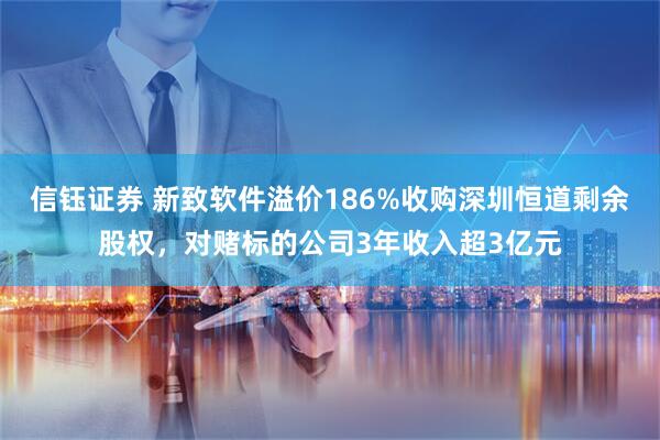 信钰证券 新致软件溢价186%收购深圳恒道剩余股权，对赌标的公司3年收入超3亿元
