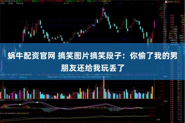 蜗牛配资官网 搞笑图片搞笑段子：你偷了我的男朋友还给我玩丢了