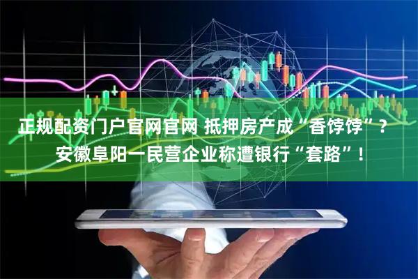 正规配资门户官网官网 抵押房产成“香饽饽”？ 安徽阜阳一民营企业称遭银行“套路”！