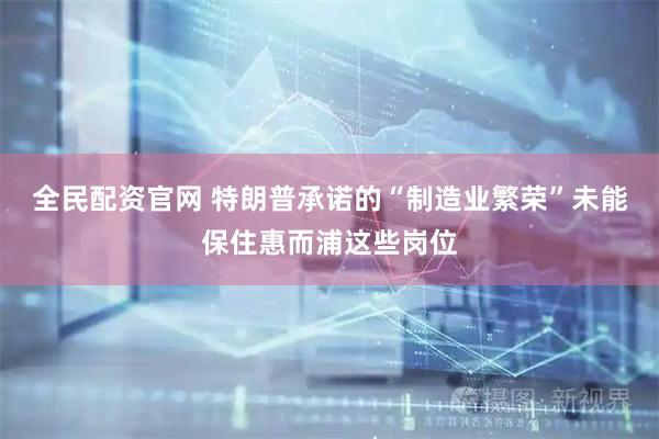 全民配资官网 特朗普承诺的“制造业繁荣”未能保住惠而浦这些岗位