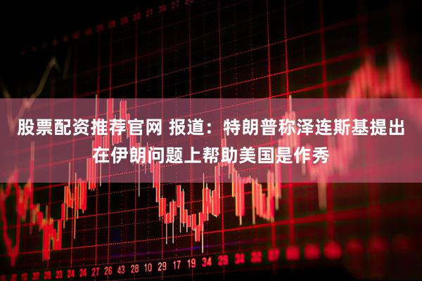 股票配资推荐官网 报道：特朗普称泽连斯基提出在伊朗问题上帮助美国是作秀