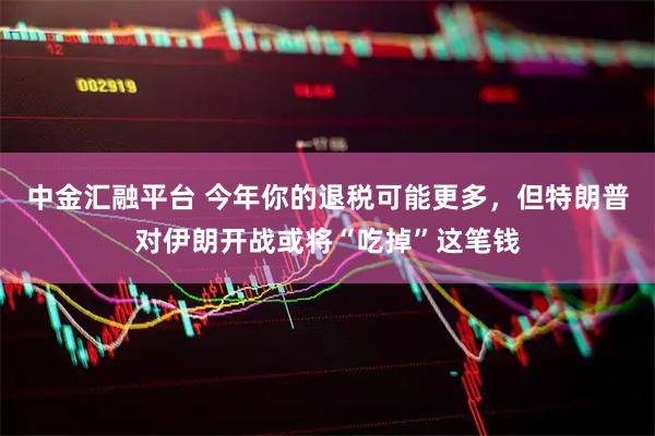 中金汇融平台 今年你的退税可能更多，但特朗普对伊朗开战或将“吃掉”这笔钱