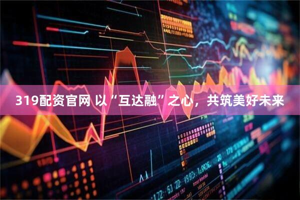 319配资官网 以“互达融”之心，共筑美好未来