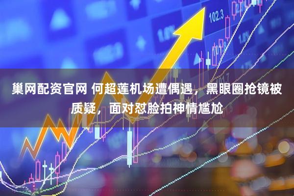 巢网配资官网 何超莲机场遭偶遇，黑眼圈抢镜被质疑，面对怼脸拍神情尴尬