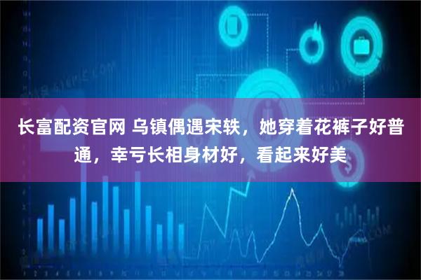 长富配资官网 乌镇偶遇宋轶，她穿着花裤子好普通，幸亏长相身材好，看起来好美