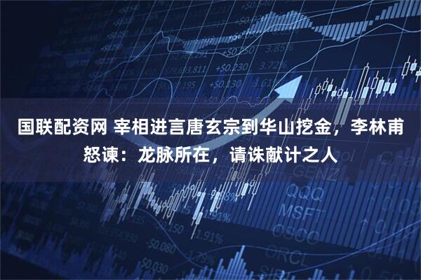 国联配资网 宰相进言唐玄宗到华山挖金，李林甫怒谏：龙脉所在，请诛献计之人