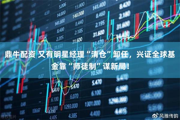 鼎牛配资 又有明星经理“清仓”卸任，兴证全球基金靠“师徒制”谋新局！