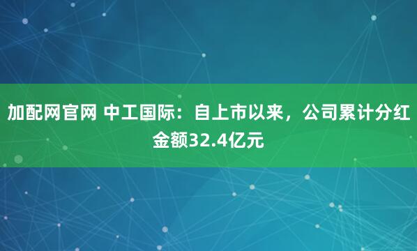 加配网官网 中工国际：自上市以来，公司累计分红金额32.4亿元