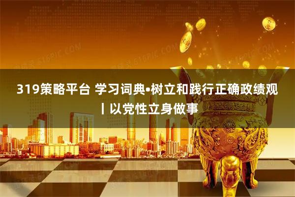 319策略平台 学习词典•树立和践行正确政绩观丨以党性立身做事