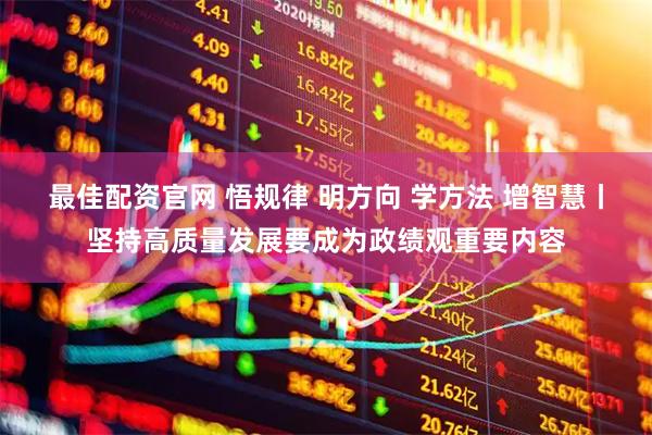 最佳配资官网 悟规律 明方向 学方法 增智慧丨坚持高质量发展要成为政绩观重要内容