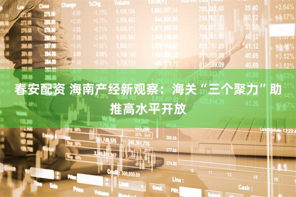 春安配资 海南产经新观察：海关“三个聚力”助推高水平开放