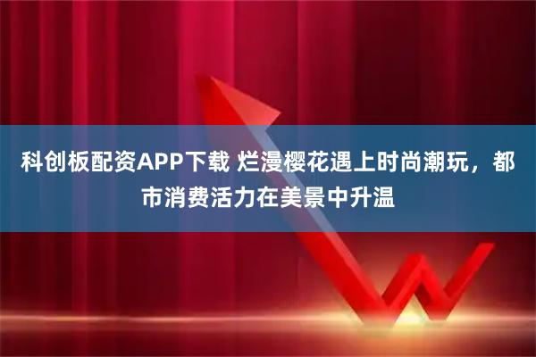 科创板配资APP下载 烂漫樱花遇上时尚潮玩，都市消费活力在美景中升温