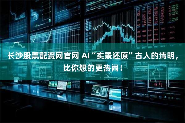 长沙股票配资网官网 AI“实景还原”古人的清明，比你想的更热闹！