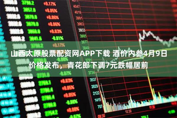 山西太原股票配资网APP下载 酒价内参4月9日价格发布，青花郎下调7元跌幅居前