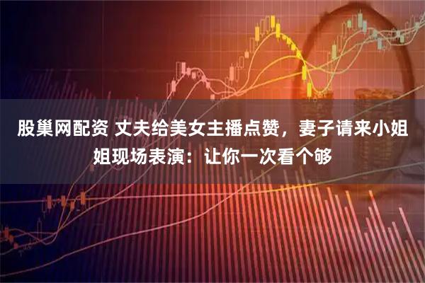 股巢网配资 丈夫给美女主播点赞，妻子请来小姐姐现场表演：让你一次看个够