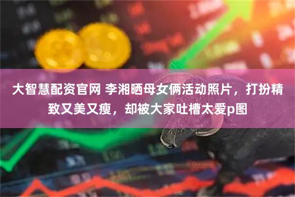 大智慧配资官网 李湘晒母女俩活动照片，打扮精致又美又瘦，却被大家吐槽太爱p图