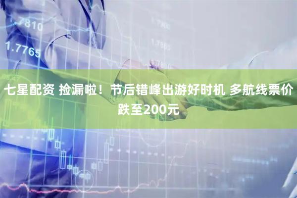 七星配资 捡漏啦！节后错峰出游好时机 多航线票价跌至200元