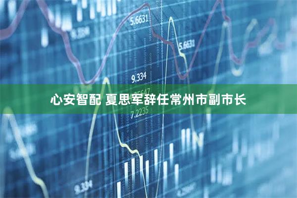 心安智配 夏思军辞任常州市副市长