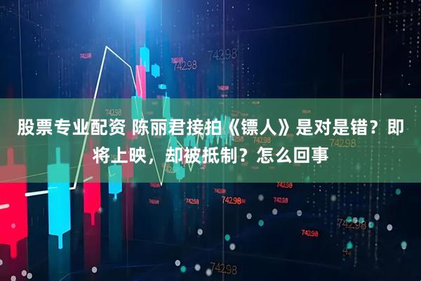 股票专业配资 陈丽君接拍《镖人》是对是错？即将上映，却被抵制？怎么回事