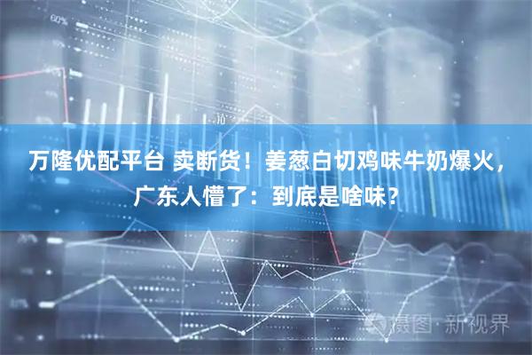 万隆优配平台 卖断货！姜葱白切鸡味牛奶爆火，广东人懵了：到底是啥味？